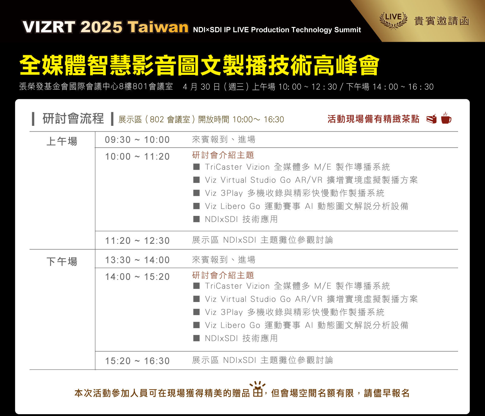 
      Vizrt 2025 Taiwan 全媒體智慧影音圖文製播技術高峰會 
      NDIxSDI IP LIVE Production Technology Summit 
      活動流程
      上午場
      09:30 ~ 10:00  來賓報到、進場
      10:00 ~ 10:10 現場產品設備展位開放參觀
      10:00 ~ 11:20 發表會主題介紹
      ■ Viz 3Play 多機收錄與即時回放製播系統 
      ■ Viz Libero Go & Trio Go AI 賽事圖文分析 
      ■ TriCaster Vizion 智慧型多 M/E 製作導播系統 
      ■ Flowics 雲端圖文字幕製播技術 
      ■ Viz Virtual Studio Go AR/VR 沉浸虛擬製播方案 
      ■ NDIxSDI 技術應用 PTZ / AJA Bridge / Viz Connect Audio / Viz Connect Tetra / SNS NRSD
      11:20 ~12:00 現場設備參觀與產品展位討論
      
      下午場
      13:30 ~ 14:00  來賓報到、進場
      14:00 ~ 14:20 現場產品設備展位開放參觀
      14:20 ~ 16:00 發表會主題介紹
      ■ Viz 3Play 多機收錄與即時回放製播系統 
      ■ Viz Libero Go & Trio Go AI 賽事圖文分析 
      ■ TriCaster Vizion 智慧型多 M/E 製作導播系統 
      ■ Flowics 雲端圖文字幕製播技術 
      ■ Viz Virtual Studio Go AR/VR 沉浸虛擬製播方案 
      ■ NDIxSDI 技術應用 PTZ / AJA Bridge / Viz Connect Audio / Viz Connect Tetra / SNS NRSD
      