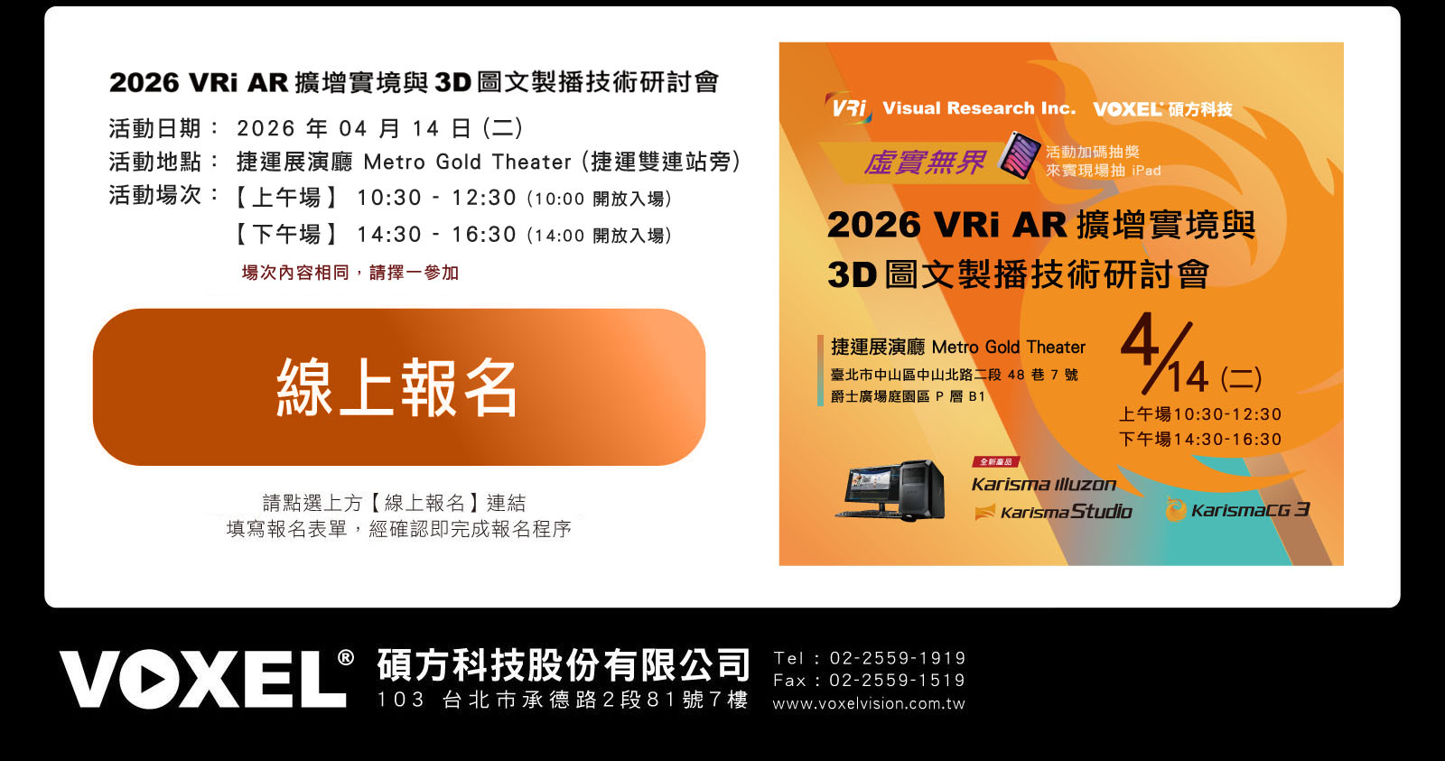 
      虛實無界：2026 VRi AR 擴增實境與3D圖文製播技術研討會
        活動日期： 2026 年 04 月 14 日 (二)
        活動地點： 捷運展演廳 Metro Gold Theater (捷運雙連站旁)
        活動場次：【上午場】 10:30 - 12:30 (10:00 開放入場)/【下午場】 14:30 - 16:30 (14:00 開放入場) 
        ※ 場次內容相同，請擇一參加
      