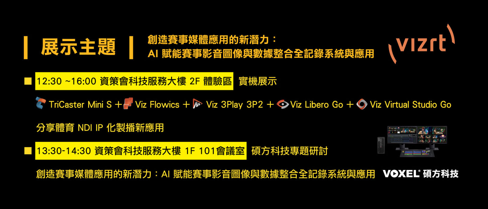 
		  創造賽事媒體應用的新潛力：AI 賦能賽事影音圖像與數據整合全記錄系統與應用
		  展示主題：
		   ■ 12:00 ~16:00 資策會科技服務大樓 2F 體驗區 實機展示： TriCaster Mini S +    Viz Flowics +     Viz 3Play 3P2 +     Viz Libero Go +     Viz Virtual Studio Go 分享體育 NDI IP 化製播新應用
		   ■ 15:00-15:30 資策會科技服務大樓 1F 101會議室 碩方科技專題研討：創造賽事媒體應用的新潛力：AI 賦能賽事影音圖像與數據整合全記錄系統與應
		  