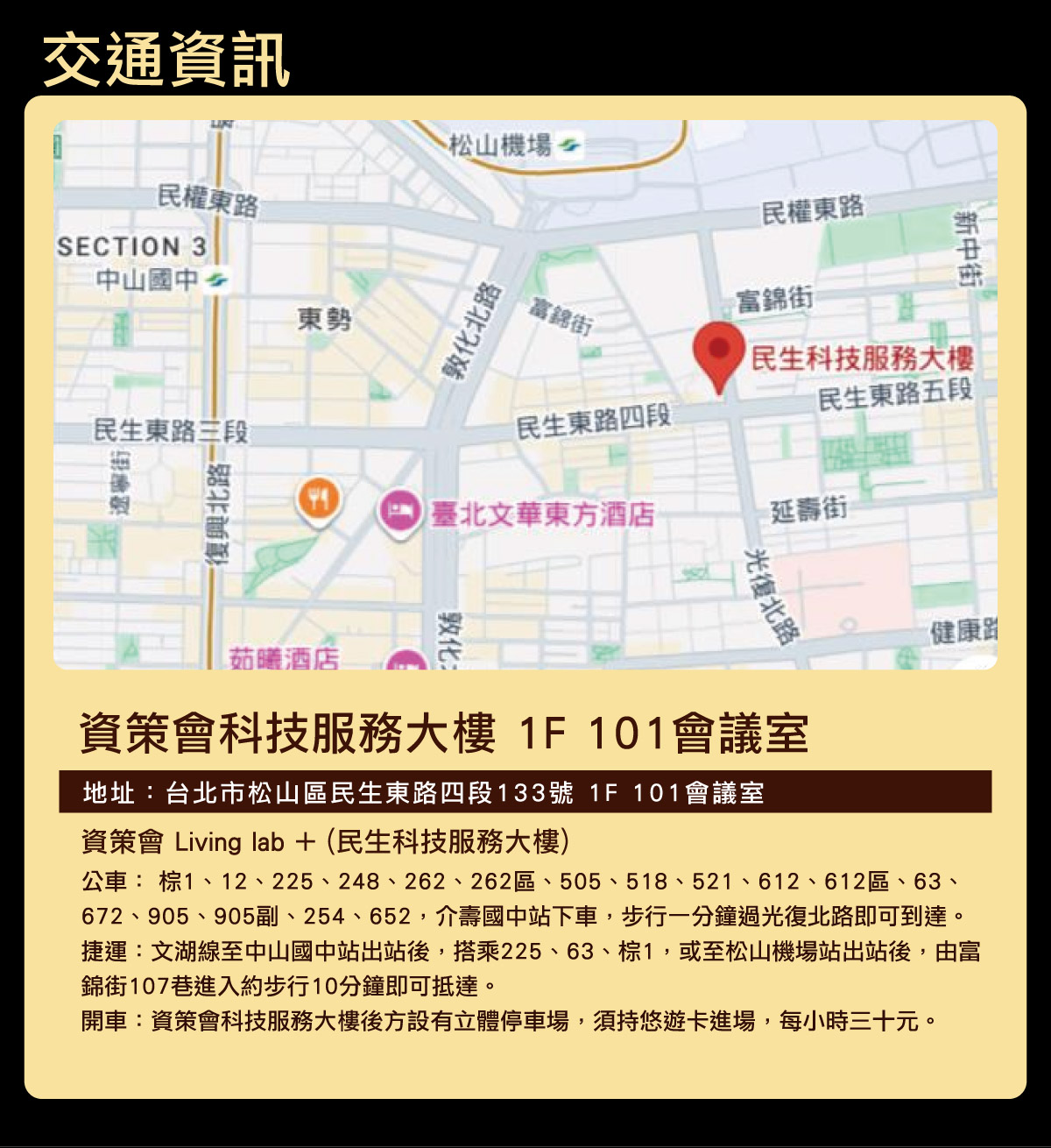 
		  交通資訊
		  地址：台北市松山區民生東路四段133號 1F 101會議室
		  資策會 Living lab + (民生科技服務大樓) 
			公車： 棕1、12、225、248、262、262區、505、518、521、612、612區、63、672、905、905副、254、652，介壽國中站下車，步行一分鐘過光復北路即可到達。
			捷運：文湖線至中山國中站出站後，搭乘225、63、棕1，或至松山機場站出站後，由富錦街107巷進入約步行10分鐘即可抵達。
			開車：資策會科技服務大樓後方設有立體停車場，須持悠遊卡進場，每小時三十元。
		  